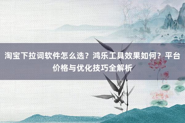 淘宝下拉词软件怎么选？鸿乐工具效果如何？平台价格与优化技巧全解析