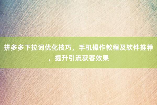 拼多多下拉词优化技巧，手机操作教程及软件推荐，提升引流获客效果